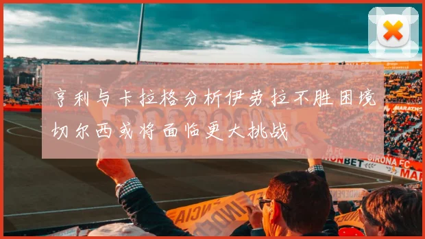 亨利与卡拉格分析伊劳拉不胜困境切尔西或将面临更大挑战