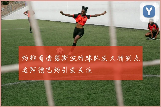 约维奇透露斯波对球队发火特别点名阿德巴约引发关注