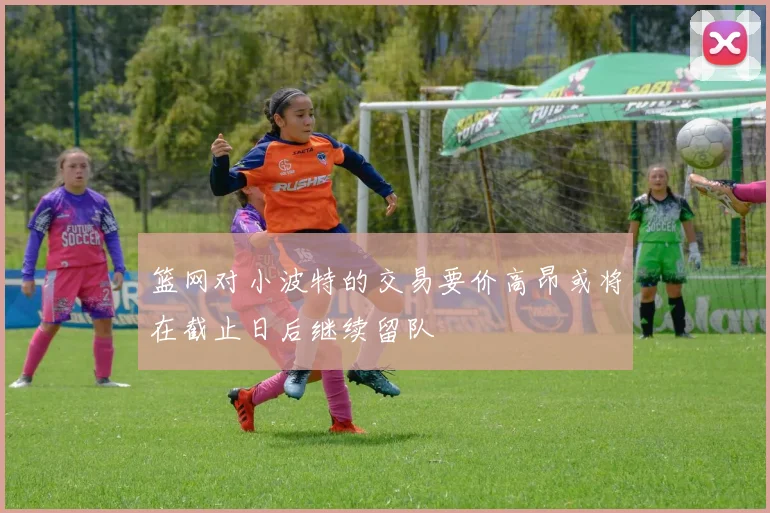 篮网对小波特的交易要价高昂或将在截止日后继续留队