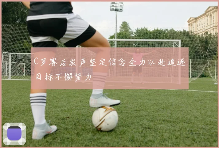 C罗赛后发声坚定信念全力以赴追逐目标不懈努力