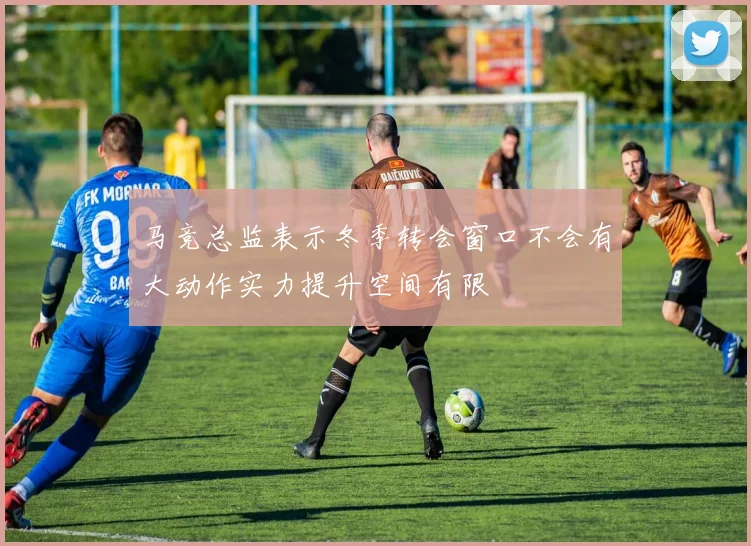 马竞总监表示冬季转会窗口不会有大动作实力提升空间有限