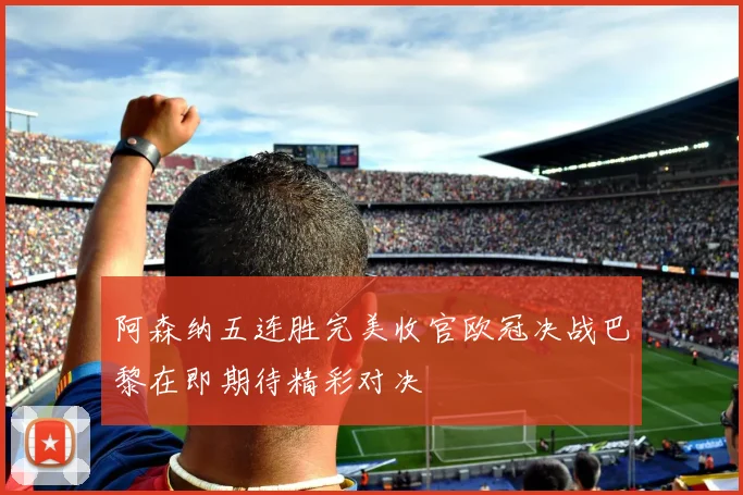 阿森纳五连胜完美收官欧冠决战巴黎在即期待精彩对决