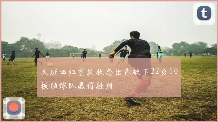 文班回归首发状态出色砍下22分10板助球队赢得胜利