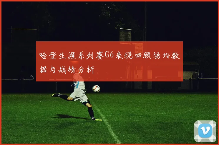 哈登生涯系列赛G6表现回顾场均数据与战绩分析