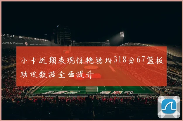 小卡近期表现惊艳场均318分67篮板助攻数据全面提升
