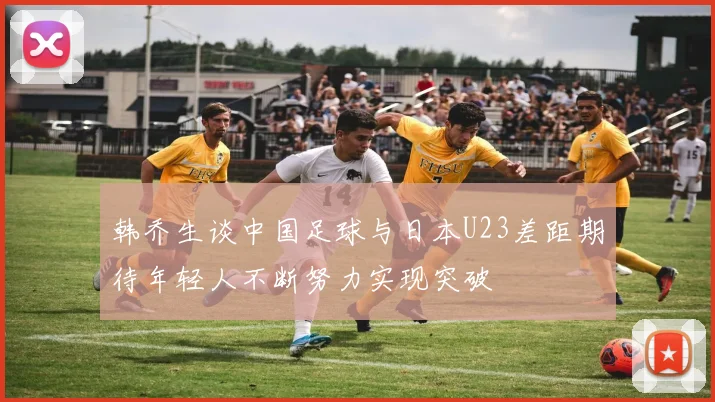 韩乔生谈中国足球与日本U23差距期待年轻人不断努力实现突破