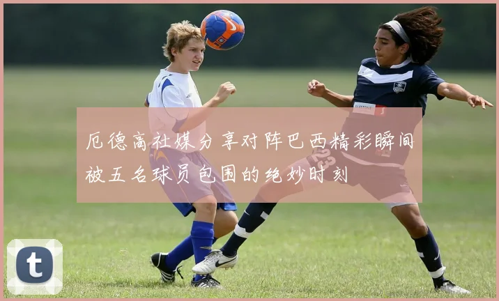 厄德高社媒分享对阵巴西精彩瞬间被五名球员包围的绝妙时刻