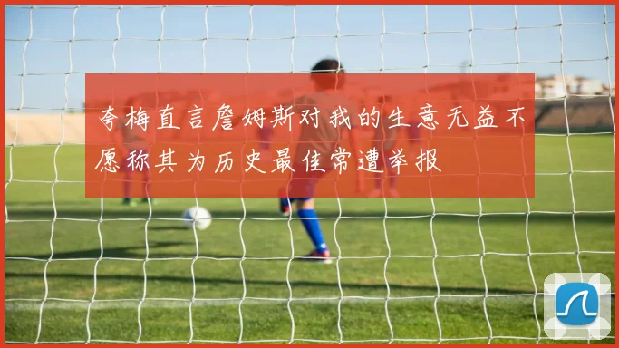 夸梅直言詹姆斯对我的生意无益不愿称其为历史最佳常遭举报