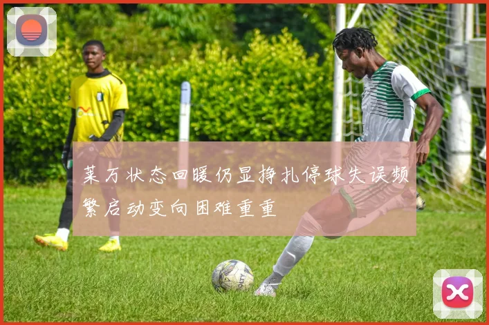 莱万状态回暖仍显挣扎停球失误频繁启动变向困难重重