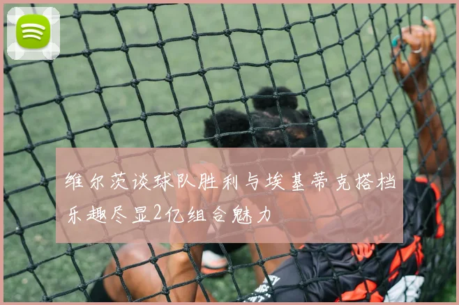 维尔茨谈球队胜利与埃基蒂克搭档乐趣尽显2亿组合魅力