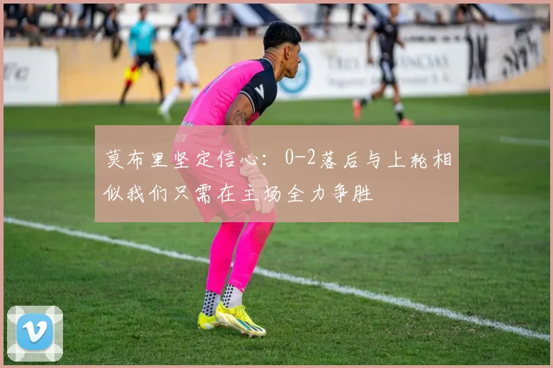 莫布里坚定信心：0-2落后与上轮相似我们只需在主场全力争胜