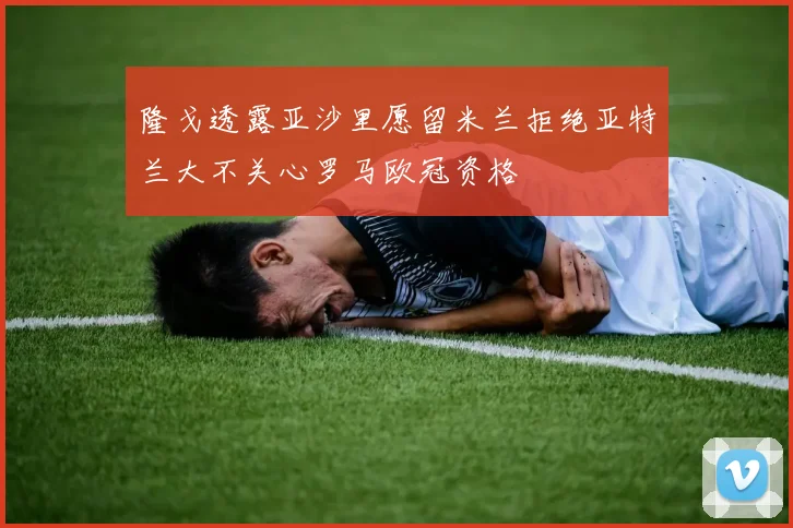 隆戈透露亚沙里愿留米兰拒绝亚特兰大不关心罗马欧冠资格
