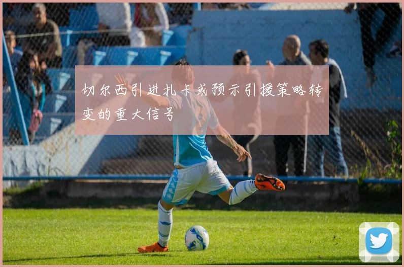 切尔西引进扎卡或预示引援策略转变的重大信号