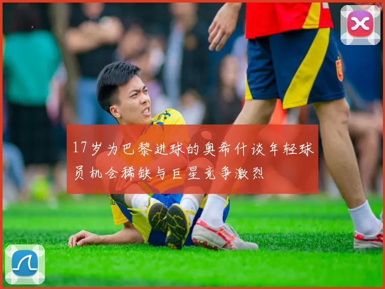 17岁为巴黎进球的奥希什谈年轻球员机会稀缺与巨星竞争激烈