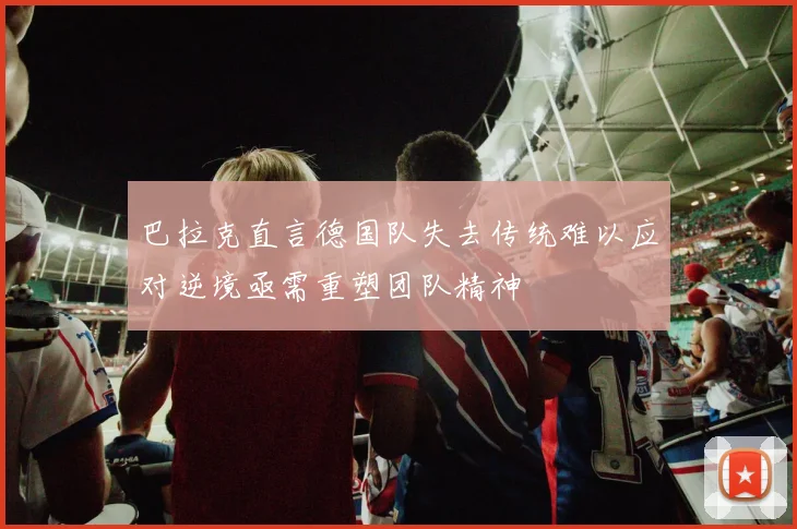 巴拉克直言德国队失去传统难以应对逆境亟需重塑团队精神