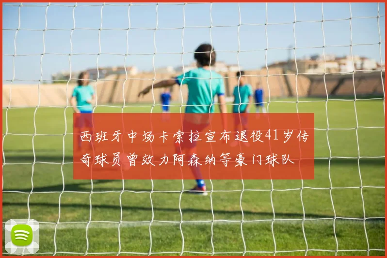 西班牙中场卡索拉宣布退役41岁传奇球员曾效力阿森纳等豪门球队