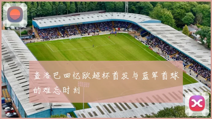 查洛巴回忆欧超杯首发与蓝军首球的难忘时刻