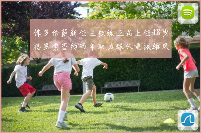 佛罗伦萨新任主教练正式上任48岁格罗索签约两年助力球队重振雄风
