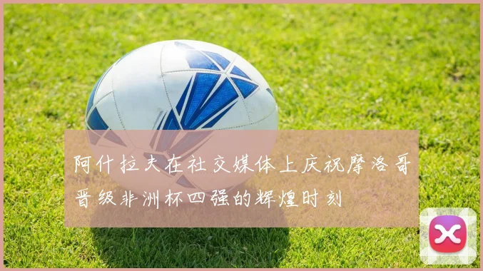 阿什拉夫在社交媒体上庆祝摩洛哥晋级非洲杯四强的辉煌时刻