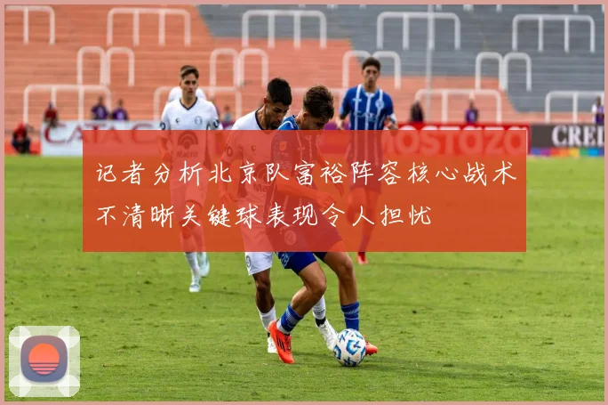 记者分析北京队富裕阵容核心战术不清晰关键球表现令人担忧