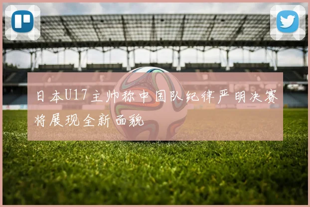 日本U17主帅称中国队纪律严明决赛将展现全新面貌