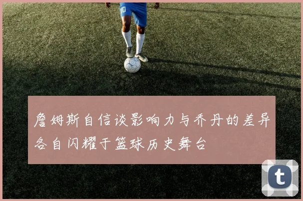 詹姆斯自信谈影响力与乔丹的差异各自闪耀于篮球历史舞台