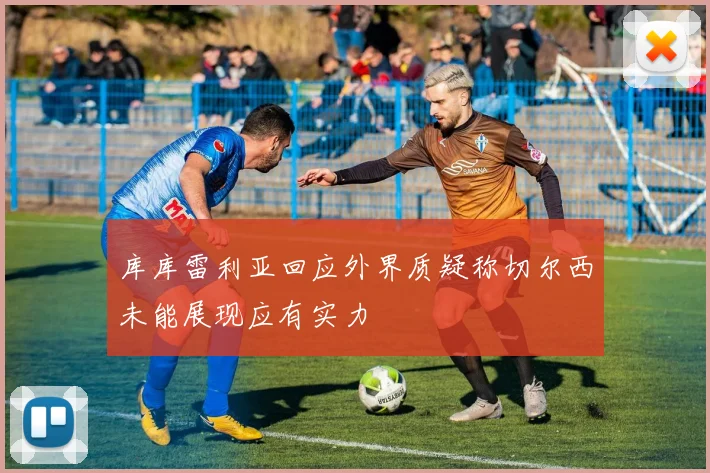 库库雷利亚回应外界质疑称切尔西未能展现应有实力