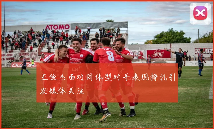 王俊杰面对同体型对手表现挣扎引发媒体关注