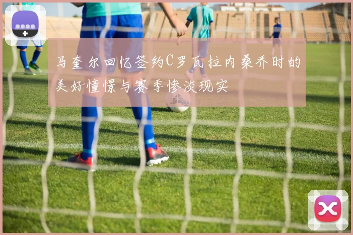 马奎尔回忆签约C罗瓦拉内桑乔时的美好憧憬与赛季惨淡现实