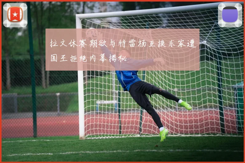 拉文休赛期欲与特雷杨互换东家遭国王拒绝内幕揭秘