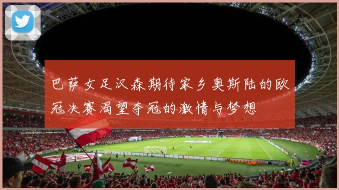 巴萨女足汉森期待家乡奥斯陆的欧冠决赛渴望夺冠的激情与梦想